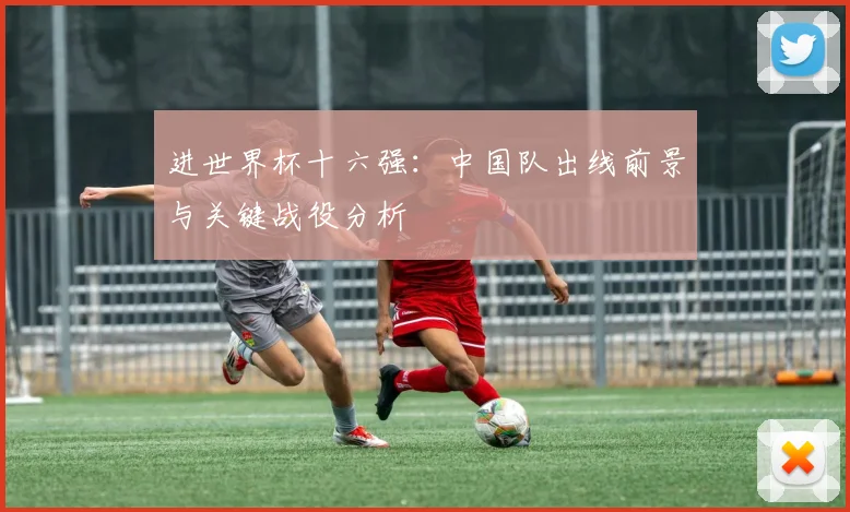 进世界杯十六强：中国队出线前景与关键战役分析