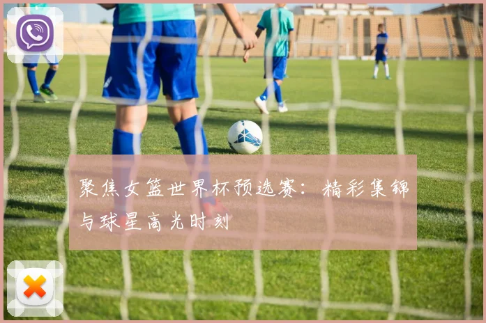 聚焦女篮世界杯预选赛:精彩集锦与球星高光时刻