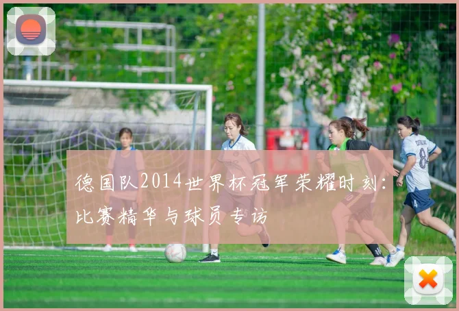 德国队2014世界杯冠军荣耀时刻:比赛精华与球员专访