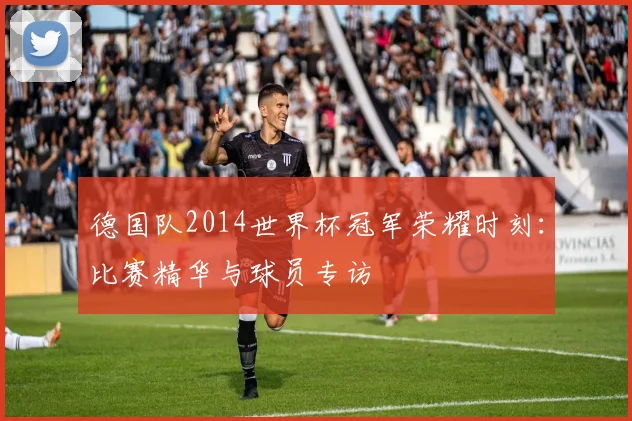 德国队2014世界杯冠军荣耀时刻:比赛精华与球员专访