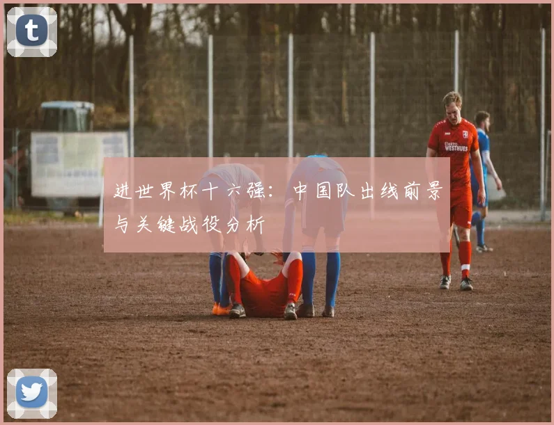 进世界杯十六强：中国队出线前景与关键战役分析