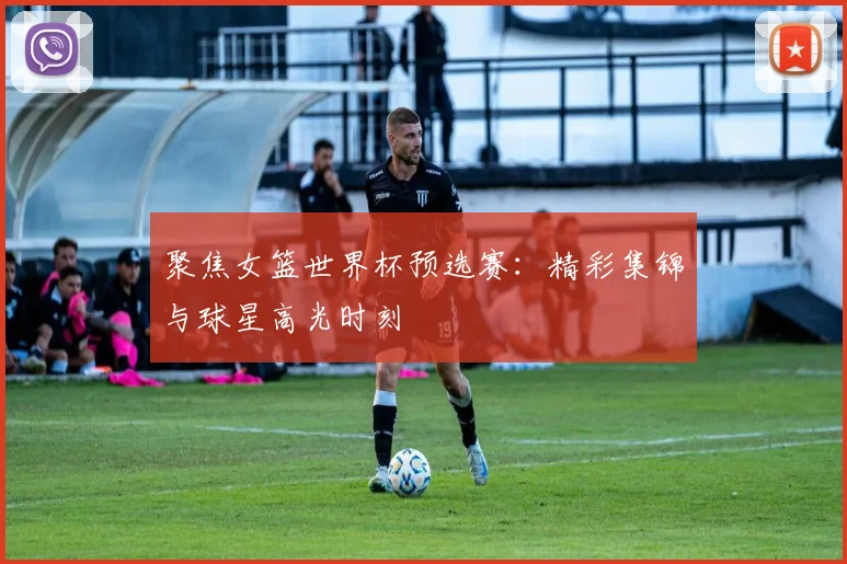 聚焦女篮世界杯预选赛：精彩集锦与球星高光时刻
