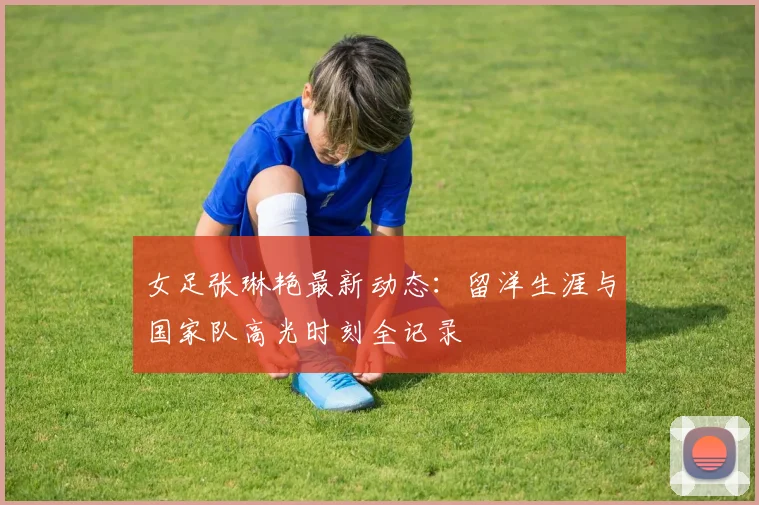 女足张琳艳最新动态:留洋生涯与国家队高光时刻全记录