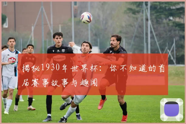 揭秘1930年世界杯:你不知道的首届赛事故事与趣闻